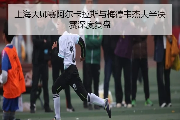 上海大师赛阿尔卡拉斯与梅德韦杰夫半决赛深度复盘